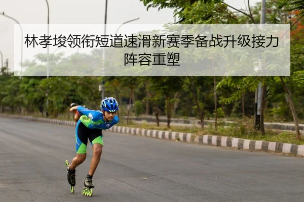 林孝埈领衔短道速滑新赛季备战升级接力阵容重塑